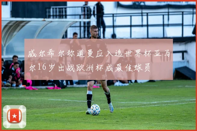 威尔希尔称道曼应入选世界杯亚马尔16岁出战欧洲杯成最佳球员