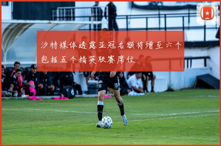 沙特媒体透露亚冠名额将增至六个包括五个精英联赛席位