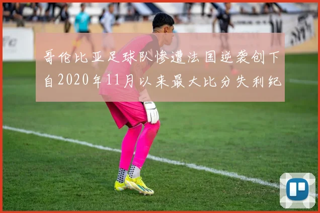哥伦比亚足球队惨遭法国逆袭创下自2020年11月以来最大比分失利纪录