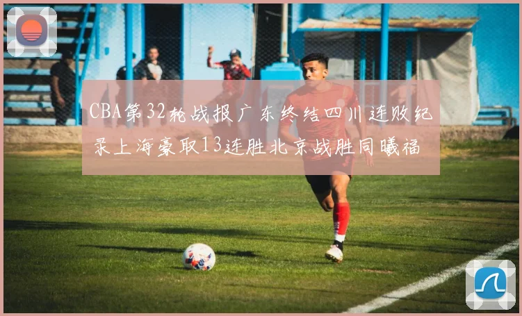 CBA第32轮战报广东终结四川连败纪录上海豪取13连胜北京战胜同曦福建不敌辽宁