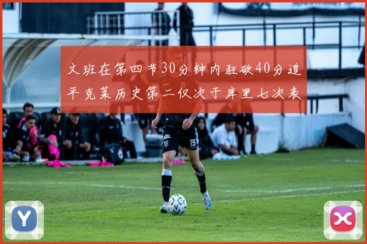 文班在第四节30分钟内狂砍40分追平克莱历史第二仅次于库里七次表现