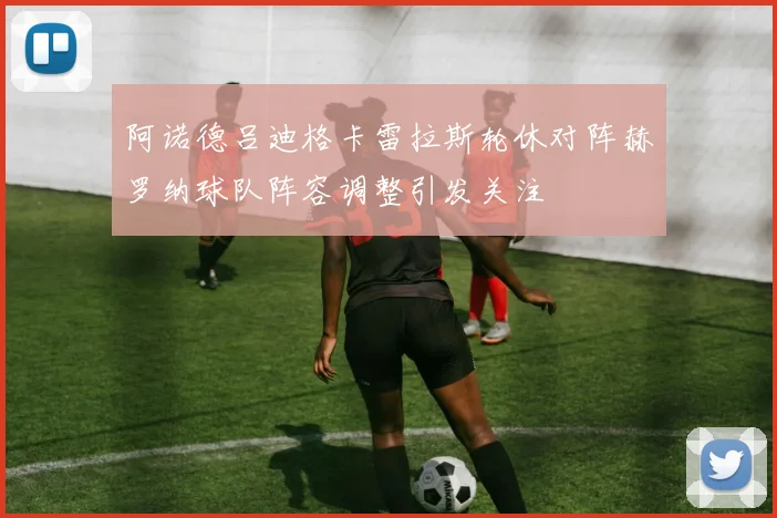 阿诺德吕迪格卡雷拉斯轮休对阵赫罗纳球队阵容调整引发关注