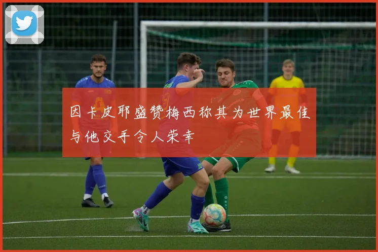 因卡皮耶盛赞梅西称其为世界最佳与他交手令人荣幸