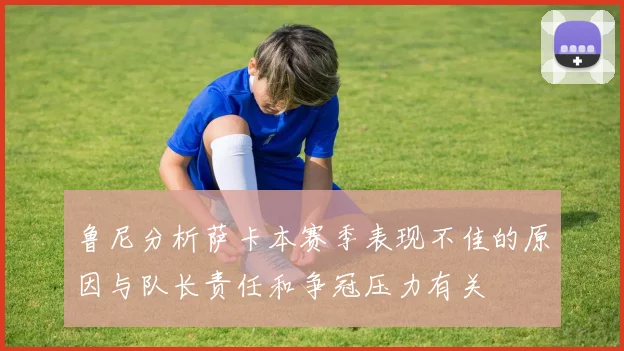 鲁尼分析萨卡本赛季表现不佳的原因与队长责任和争冠压力有关
