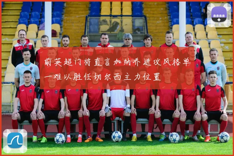 前英超门将直言加纳乔进攻风格单一难以胜任切尔西主力位置
