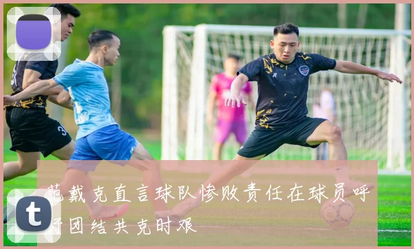 范戴克直言球队惨败责任在球员呼吁团结共克时艰