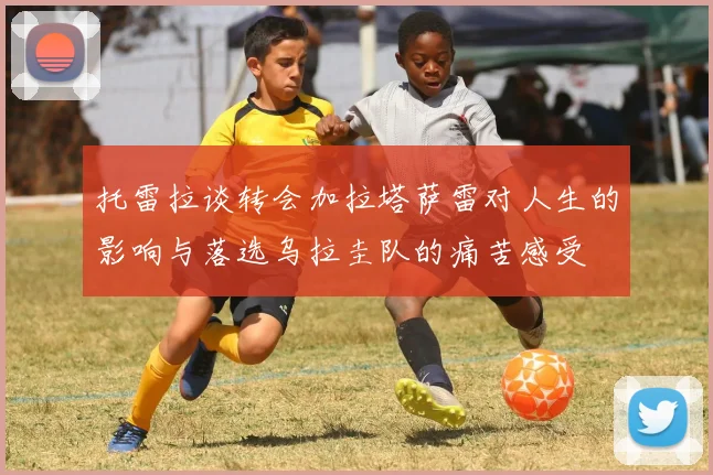 托雷拉谈转会加拉塔萨雷对人生的影响与落选乌拉圭队的痛苦感受