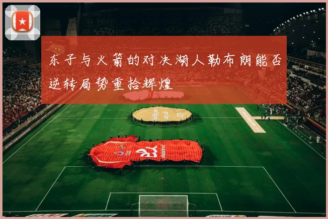 东子与火箭的对决湖人勒布朗能否逆转局势重拾辉煌