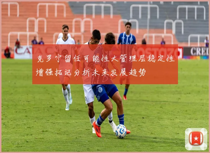 克罗宁留任可能性大管理层稳定性增强拓记分析未来发展趋势