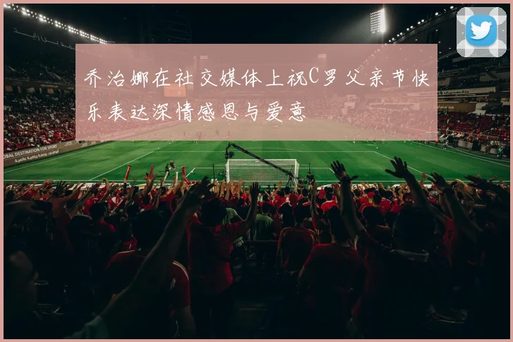 乔治娜在社交媒体上祝C罗父亲节快乐表达深情感恩与爱意