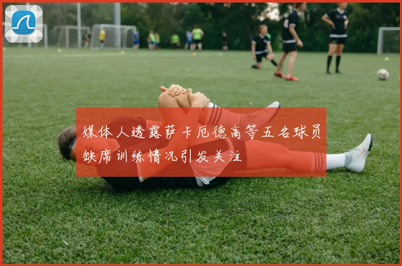 媒体人透露萨卡厄德高等五名球员缺席训练情况引发关注